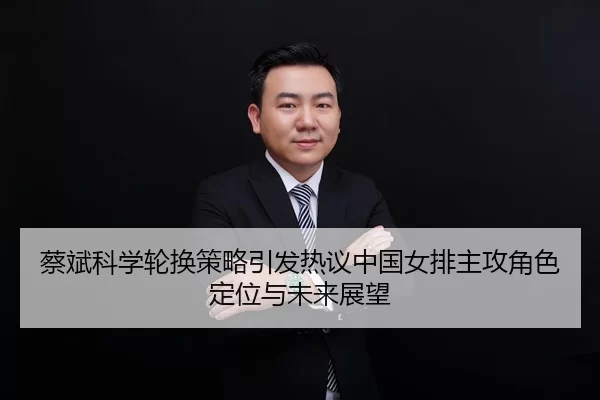蔡斌科学轮换策略引发热议中国女排主攻角色定位与未来展望