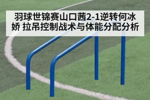 羽球世锦赛山口茜2-1逆转何冰娇 拉吊控制战术与体能分配分析