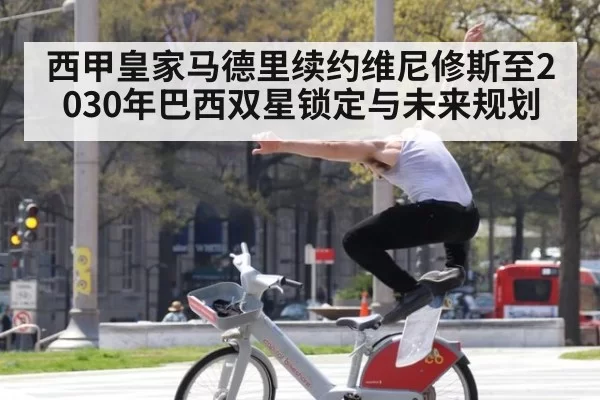 西甲皇家马德里续约维尼修斯至2030年巴西双星锁定与未来规划