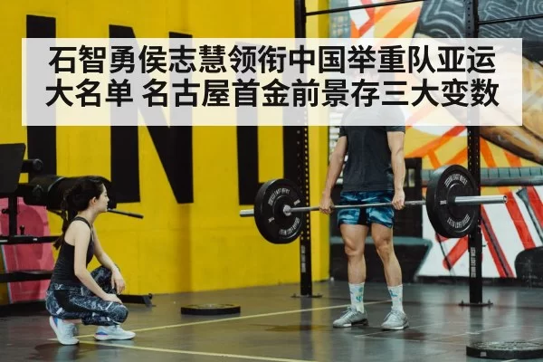 石智勇侯志慧领衔中国举重队亚运大名单 名古屋首金前景存三大变数 | xingkongyule