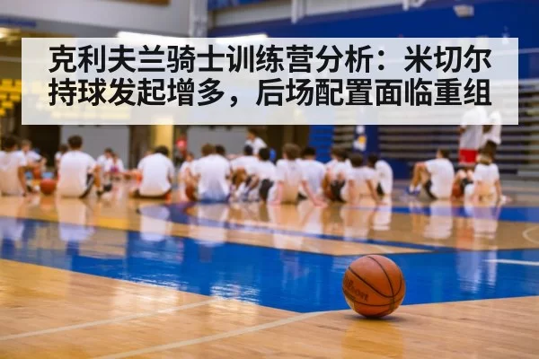 克利夫兰骑士训练营分析：米切尔持球发起增多，后场配置面临重组（xingkongyule）